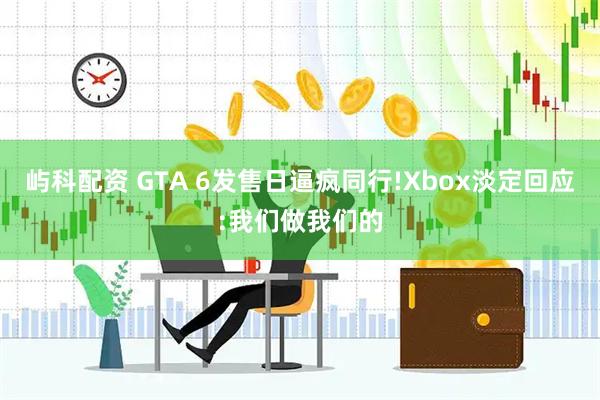 屿科配资 GTA 6发售日逼疯同行!Xbox淡定回应:我们做我们的