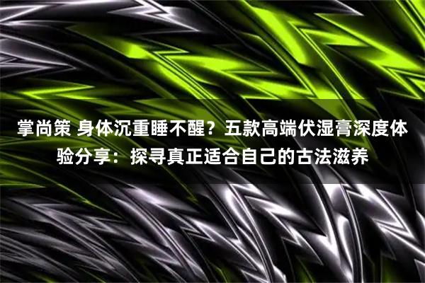 掌尚策 身体沉重睡不醒？五款高端伏湿膏深度体验分享：探寻真正适合自己的古法滋养