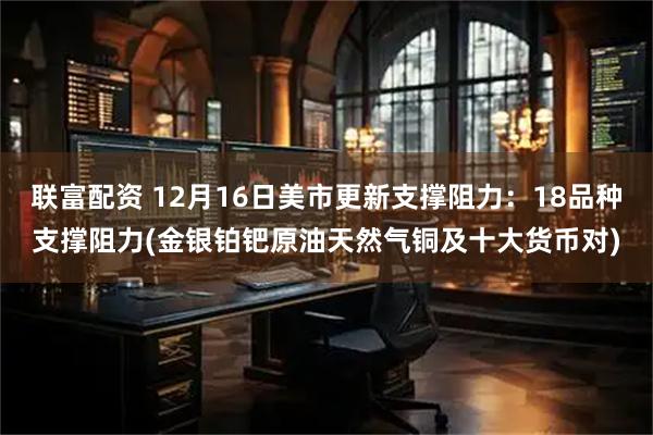 联富配资 12月16日美市更新支撑阻力：18品种支撑阻力(金银铂钯原油天然气铜及十大货币对)