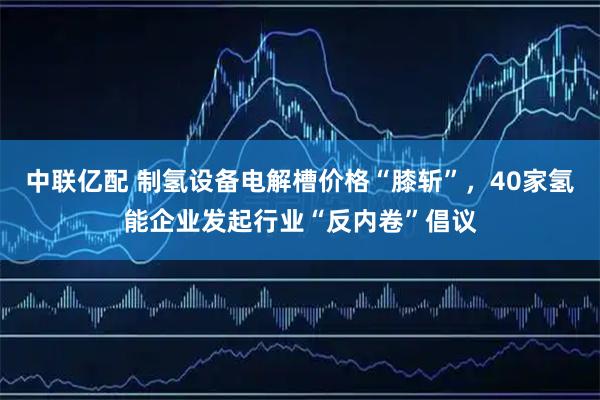 中联亿配 制氢设备电解槽价格“膝斩”，40家氢能企业发起行业“反内卷”倡议