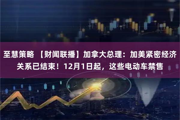 至慧策略 【财闻联播】加拿大总理：加美紧密经济关系已结束！12月1日起，这些电动车禁售