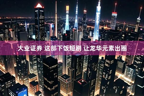 大业证券 这部下饭短剧 让龙华元素出圈
