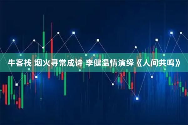 牛客栈 烟火寻常成诗 李健温情演绎《人间共鸣》