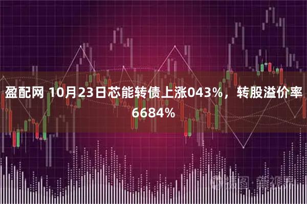 盈配网 10月23日芯能转债上涨043%，转股溢价率6684%