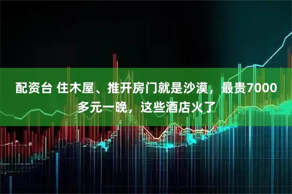 配资台 住木屋、推开房门就是沙漠，最贵7000多元一晚，这些酒店火了