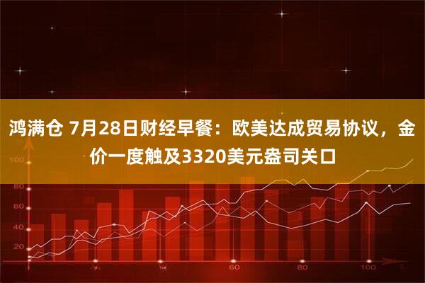 鸿满仓 7月28日财经早餐：欧美达成贸易协议，金价一度触及3320美元盎司关口