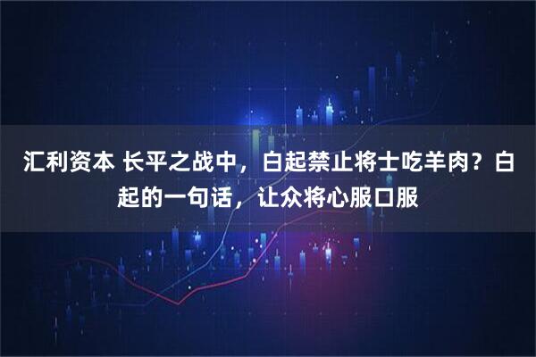 汇利资本 长平之战中，白起禁止将士吃羊肉？白起的一句话，让众将心服口服