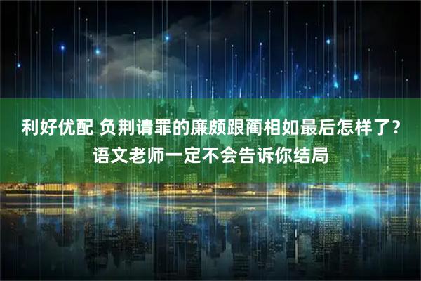 利好优配 负荆请罪的廉颇跟蔺相如最后怎样了？语文老师一定不会告诉你结局