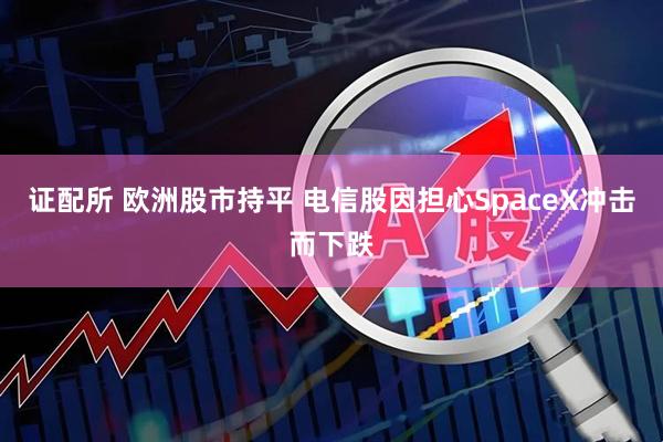 证配所 欧洲股市持平 电信股因担心SpaceX冲击而下跌