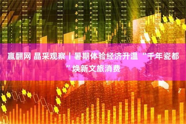 赢翻网 晶采观察丨暑期体验经济升温 “千年瓷都”焕新文旅消费